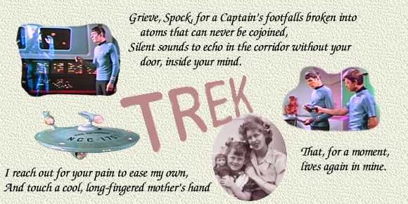 Grieve, Spock, for a
Captain's footfalls broken into atoms that can never be cojoined,
silent sounds to echo in the corridor without your door, inside
your mind.  I reach out for your pain to ease my own, and touch a
cool, long-fingered mother's hand that, for a moment, lives again
within my own.